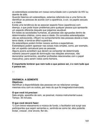 os estereótipos existentes em nossa comunidade com o portador do HIV ou
doente de aids.
Quando falamos em estereótipos, estamos referindo-nos a uma forma de
identificar as pessoas de acordo com a aparência, a cor, os papéis sexuais
e a idade.
Existe uma tendência de se associar aspecto físico (aparência) com
doença, o que pode trazer problemas para qualquer pessoa que apresente
um aspecto diferente daquele que julgamos saudável.
Em todas as sociedades humanas, as pessoas são agrupadas dentro de
determinados critérios, como sexo e idade. Os conceitos estereotipados
vão-se estruturando, influem no comportamento das pessoas desde a mais
tenra idade, e torná-se dificil superá-los.
Os estereótipos podem limitar nossos sonhos e expectativas.
Estereótipos podem aparecer nas coisas mais simples, como, por exemplo,
dar um apelido caricatural para as pessoas.
Alguns jovens acreditam que devem se comportar de determinada
maneira (assumir papel de dominação nas relações amorosas, não
demonstrar sentimentos, escolher profissões relacionadas com o papel
masculino), para serem vistos como homens.
É importante lembrar que nem tudo o que parece ser, é e nem tudo que
é parece ser.
61
DINÂMICA: A SEMENTE
Objetivos:
Identificar a disponibilidade das pessoas em se relacionar consigo
mesmas e/ou com os outros, por meio do que foi imaginado/vivenciado.
O que você irá precisar:
Sala ampla, aparelho de som, se possível, música instrumental suave.
Tempo: 30 minutos.
O que você deverá fazer:
1) Com breve relaxamento e música de fundo, o facilitador sirá surgir aos
participantes que sejam sementes e, sentindo-se como tal, eles poderão
brotar, crescer, virar árvore, flor etc.

181

 