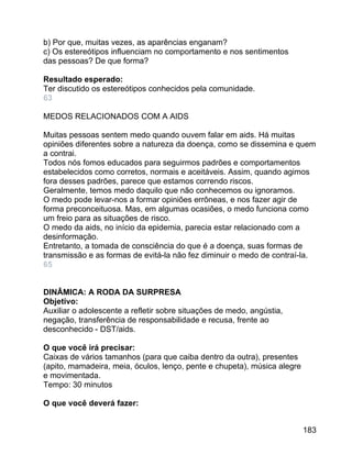 b) Por que, muitas vezes, as aparências enganam?
c) Os estereótipos influenciam no comportamento e nos sentimentos
das pessoas? De que forma?
Resultado esperado:
Ter discutido os estereótipos conhecidos pela comunidade.
63
MEDOS RELACIONADOS COM A AIDS
Muitas pessoas sentem medo quando ouvem falar em aids. Há muitas
opiniões diferentes sobre a natureza da doença, como se dissemina e quem
a contrai.
Todos nós fomos educados para seguirmos padrões e comportamentos
estabelecidos como corretos, normais e aceitáveis. Assim, quando agimos
fora desses padrões, parece que estamos correndo riscos.
Geralmente, temos medo daquilo que não conhecemos ou ignoramos.
O medo pode levar-nos a formar opiniões errôneas, e nos fazer agir de
forma preconceituosa. Mas, em algumas ocasiões, o medo funciona como
um freio para as situações de risco.
O medo da aids, no início da epidemia, parecia estar relacionado com a
desinformação.
Entretanto, a tomada de consciência do que é a doença, suas formas de
transmissão e as formas de evitá-la não fez diminuir o medo de contraí-la.
65
DINÂMICA: A RODA DA SURPRESA
Objetivo:
Auxiliar o adolescente a refletir sobre situações de medo, angústia,
negação, transferência de responsabilidade e recusa, frente ao
desconhecido - DST/aids.
O que você irá precisar:
Caixas de vários tamanhos (para que caiba dentro da outra), presentes
(apito, mamadeira, meia, óculos, lenço, pente e chupeta), música alegre
e movimentada.
Tempo: 30 minutos
O que você deverá fazer:
183

 