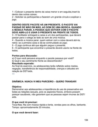 1 - Colocar o presente dentro da caixa menor e em seguida,inseri-la
dentro das outras caixas;
2 - Solicitar os participantes a fazerem um grande círculo e explicar o
jogo.
DENTRO DESTE PACOTE HÁ UM PRESENTE. O PACOTE VAI
PASSAR DE MÃO EM MÃO, AO SOM DE UMA MÚSICA. QUANDO
A MÚSICA PARAR, A PESSOA QUE ESTIVER COM O PACOTE
DEVE ABRI-LO E USAR O PRESENTE NA FRENTE DE TODOS.
3 - O facilitador entregará a caixa a um dos participantes, que deverá
passar para o colega ao lado ao som de uma música;
4 - Quando a música parar, quem estiver com a caixa deverá abri-la;
retira- se a primeira caixa e dá-se continuidade ao jogo;
5 - O jogo continua até que alguém pegue o presente.
6 - O participante que encontrar o presente deverá usá-lo na frente de
todos.
Pontos para discussão:
a) O que você pensava enquanto o pacote passava por você?
b) Qual o seu sentimento frente ao desconhecido?
Resultado esperado:
Ao final do exercício, os adolescentes terão refletido sobre medos,
negação, transferência de responsabilidade, crenças e atitudes em
relação às DST/aids.
66
DINÂMICA: NUNCA VI MEU PARCEIRO – QUERO TRANSAR!
Objetivo:
Demonstrar aos adolescentes a importância do uso do preservativo em
todas as relações sexuais, pois os aspectos físicos, embora possam
pareçer saudáveis, não garantem que as pessoas sejam imunes às DST/
aids.
O que você irá precisar:
Toca-fitas; fita com música rápida e lenta, vendas para os olhos, barbante.
Tempo: aproximadamente 20 minutos.
O que você deverá fazer:
184

 