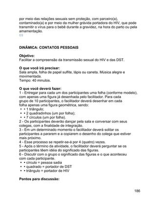 por meio das relações sexuais sem proteção, com parceiro(a),
contaminado(a) e por meio da mulher grávida portadora do HIV, que pode
transmitir o vírus para o bebê durante a gravidez, na hora do parto ou pela
amamentação.
69
DINÂMICA: CONTATOS PESSOAIS
Objetivo:
Facilitar a compreensão da transmissão sexual do HIV e das DST.
O que você irá precisar:
Sala ampla, folha de papel sulfite, lápis ou caneta. Música alegre e
movimentada.
Tempo: 40 minutos.
O que você deverá fazer:
1 - Entregar para cada um dos participantes uma folha (conforme modelo),
com apenas uma figura já desenhada pelo facilitador. Para cada
grupo de 10 participantes, o facilitador deverá desenhar em cada
folha apenas uma figura geométrica, sendo:
1 triângulo;
2 quadradinhos (um por folha);
7 círculos (um por folha).
2 - Os participantes deverão dançar pela sala e conversar com seus
colegas, com a finalidade de integração.
3 - Em um determinado momento o facilitador deverá solitar os
participantes a pararem e a copiarem o desenho do colega que estiver
mais próximo.
4 - Esse processo se repetir-se-á por 4 (quatro) vezes.
5 - Após o término da atividade, o facilitador deverá perguntar se os
participantes têem idéia do significado das figuras.
6 - Discutir com o grupo o significado das figuras e o que aconteceu
com cada participante.
círculo = pessoa sadia
quadrado = portador de DST
triângulo = portador de HIV
Pontos para discussão:
186

 