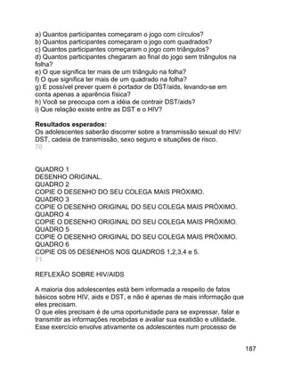 a) Quantos participantes começaram o jogo com círculos?
b) Quantos participantes começaram o jogo com quadrados?
c) Quantos participantes começaram o jogo com triângulos?
d) Quantos participantes chegaram ao final do jogo sem triângulos na
folha?
e) O que significa ter mais de um triângulo na folha?
f) O que significa ter mais de um quadrado na folha?
g) E possível prever quem é portador de DST/aids, levando-se em
conta apenas a aparência física?
h) Você se preocupa com a idéia de contrair DST/aids?
i) Que relação existe entre as DST e o HIV?
Resultados esperados:
Os adolescentes saberão discorrer sobre a transmissão sexual do HIV/
DST, cadeia de transmissão, sexo seguro e situações de risco.
70
QUADRO 1
DESENHO ORIGINAL.
QUADRO 2
COPIE O DESENHO DO SEU COLEGA MAIS PRÓXIMO.
QUADRO 3
COPIE O DESENHO ORIGINAL DO SEU COLEGA MAIS PRÓXIMO.
QUADRO 4
COPIE O DESENHO ORIGINAL DO SEU COLEGA MAIS PRÓXIMO.
QUADRO 5
COPIE O DESENHO ORIGINAL DO SEU COLEGA MAIS PRÓXIMO.
QUADRO 6
COPIE OS 05 DESENHOS NOS QUADROS 1,2,3,4 e 5.
71
REFLEXÃO SOBRE HIV/AIDS
A maioria dos adolescentes está bem informada a respeito de fatos
básicos sobre HIV, aids e DST, e não é apenas de mais informação que
eles precisam.
O que eles precisam é de uma oportunidade para se expressar, falar e
transmitir as informações recebidas e avaliar sua exatidão e utilidade.
Esse exercício envolve ativamente os adolescentes num processo de
187

 