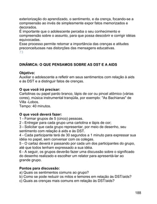 exteriorização do aprendizado, o sentimento, e da crença, focando-se a
compreensão ao invés de simplesmente expor fatos memorizados e
decorados.
É importante que o adolescente perceba o seu conhecimento e
compreensão sobre o assunto, para que possa descobrir e corrigir idéias
equivocadas.
Esse processo permite retomar a importância das crenças e atitudes
preconceituosas nas distorções das mensagens educativas.
73
DINÂMICA: O QUE PENSAMOS SOBRE AS DST E A AIDS
Objetivo:
Auxiliar o adolescente a refletir em seus sentimentos com relação à aids
e às DST e a distinguir fatos de crenças.
O que você irá precisar:
Cartolinas ou papel pardo branco, lápis de cor ou pincel atômico (várias
cores), música instrumental tranqüila, por exemplo: "As Bachianas" de
Villa -Lobos.
Tempo: 40 minutos.
O que você deverá fazer:
1 - Formar grupos de 5 (cinco) pessoas.
2 - Entregar para cada grupo uma cartolina e lápis de cor;
3 - Solicitar que cada grupo representar, por meio de desenho, seu
sentimento com relação à aids e às DST.
4 - Cada participante terá de 30 segundos a 1 minuto para expressar sua
idéia no papel, sem conversar com os colegas.
5 - O cartaz deverá ir passando por cada um dos participantes do grupo,
até que todos tenham expressado a sua idéia.
6 - A seguir, os grupos deverão fazer uma discussão sobre o significado
do desenho realizado e escolher um relator para apresentá-lar ao
grande grupo.
Pontos para discussão:
a) Quais os sentimentos comuns ao grupo?
b) Como se pode reduzir os mitos e temores em relação às DST/aids?
c) Quais as crenças mais comuns em relação às DST/aids?
188

 