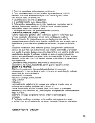 2. Distribuir papeletas e lápis para cada participante;
3. Cada pessoa escreverá na sua papeleta alguma coisa que o vizinho
da direita realizasse. Pode ser qualquer coisa: imitar alguém, cantar
uma música, imitar um animal, etc;
4. Deverão assinar o nome nas papeletas
5. O facilitador recolhe todas as papeletas;
6. Após recolher as papeletas, dá o mote: "Aquilo que você quiser para si
não deve desejar para os outros... Portanto, o que você escreveu na
sua papeleta, quem vai executar é você!
7. Iniciar por voluntários, até que todos tenham concluído.
CAMINHANDO ENTRE OBSTÁCULOS
Material necessário: garrafas, latas, cadeiras ou qualquer outro objeto que
sirva de obstáculo, e lenços que sirvam como vendas para os olhos.
Desenvolvimento: Os obstáculos devem ser distribuídos pela sala. As
pessoas devem caminhar lentamente entre os obstáculos sem a venda, com a
finalidade de gravar o local em que eles se encontram. As pessoas deverão
22
colocar as vendas nos olhos de forma que não consigam ver e permanecer
paradas até que lhes seja dado um sinal para iniciar a caminhada. O professor
com auxilio de uma ou duas pessoas, imediatamente e sem barulho, tirarão todos
os obstáculos da sala. O professor insistirá em que o grupo tenha bastante
cuidado, em seguida pedirá para que caminhem mais rápido. Após um tempo o
professor pedirá para que todos tirem as vendas, observando que não existem
mais obstáculos.
Compartilhar: Discutir sobre as dificuldades e obstáculos que
encontramos no mundo, ressaltando, porém que não devemos temer.
CARTA A SÍ PRÓPRIO
Objetivos: Levantamento de expectativas individual, compromisso
consegue próprio, percepção de si, autoconhecimento, sensibilização, reflexão,
automotivação, absorção teórica.
Participantes: Indiferente
Recursos: Envelope, sulfite, caneta.
Tempo: 20 min
Instruções:
Individualmente, cada treinando escreve uma carta a si próprio, como se
estivesse escrevendo a seu (sua) melhor amigo (a).
Dentre os assuntos, abordar: como se sente no momento, o que espera
do evento (curso, seminário, etc.), como espera estar pessoal e profissionalmente
daqui a 30 dias.
Destinar o envelope a si próprio (nome e endereço completo para
remessa).
O Facilitador recolhe os envelopes endereçados, cola-os perante o grupo
e, após 45 dias aproximadamente, remete ao treinando (via correio ou malote).

TÉCNICA “CERTO - ERRADO”

19

 