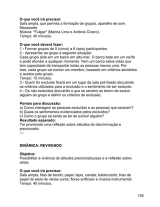 O que você irá precisar:
Sala ampla, que permita a formação de grupos, aparelho de som,
fitacassete.
Música: "Fulgaz" (Marina Lima e Antônio Cícero).
Tempo: 40 minutos.
O que você deverá fazer:
1 - Formar grupos de 5 (cinco) a 6 (seis) participantes.
2 - Apresentar ao grupo a seguinte situação:
Cada grupo está em um barco em alto-mar. O barco bate em um recife
e pode afundar a qualquer momento. Vem um barco salva-vidas que
tem capacidade de transportar todas as pessoas menos uma. Por
isso, cada grupo vai excluir um membro, baseado em critérios decididos
e aceitos pelo grupo.
Tempo: 15 minutos.
3 - Quem for excluído ficará em um lugar da sala pré-fixado discutindo
os critérios utilizados para a exclusão e o sentimento de ser excluído.
4 - Os não excluídos discutirão o que se sentem ao terem de excluir
alguém do grupo e definir os critérios de exclusão.
Pontos para discussão:
a) Como interagem as pessoas excluídas e as pessoas que excluem?
b) Quais os sentimentos evidenciados pelos excluídos?
c) Como o grupo se sente ao ter de excluir alguém?
Resultado esperado:
Ter promovido uma reflexão sobre atitudes de discriminação e
preconceito.
80
DINÂMICA: REVIVENDO
Objetivo:
Possibilitar a vivência de atitudes preconceituosas e a reflexão sobre
estas.
O que você irá precisar:
Sala ampla; fitas de tecido; papel, lápis, caneta; balde/cesto; tiras de
papel de seda de várias cores; flores artificiais e música instrumental.
Tempo: 40 minutos.
192

 
