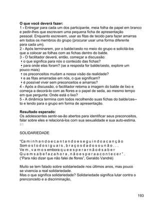 O que você deverá fazer:
1 - Entregar para cada um dos participante, meia folha de papel em branco
e pedir-lhes que escrevam uma pequena ficha de apresentação
pessoal. Enquanto escrevem, usar as fitas de tecido para fazer amarras
em todos os membros do grupo (procurar usar uma forma diferente
para cada um).
2 - Após terminarem, por o balde/cesto no meio do grupo e solicitá-los
que a colocar as folhas com as fichas dentro do balde.
3 - O facilitador deverá, então, começar a discussão:
o que significa para nós o conteúdo das fichas?
para onde elas foram? (se a resposta for balde/cesto, explore um
pouco mais)
os preconceitos mudam a nossa visão da realidade?
e as fitas amarradas em nós, o que significam?
é possível viver sem preconceitos e amarras?
4 - Após a discussão, o facilitador retoma a imagem do balde de lixo e
começa a decorá-lo com as flores e o papel de seda, ao mesmo tempo
em que pergunta: Onde está o lixo?
5 - A dinâmica termina com todos recolhendo suas fichas do balde/ces-to e lendo para o grupo em forma de apresentação.
Resultado esperado:
Os adolescentes sentir-se-ão abertos para identificar seus preconceitos,
falar sobre eles e relacioná-los com sua sexualidade e sua auto-estima.
81
SOLIDARIEDADE
“Ca m i n h a n d o e c a n t a n d o e s e g u i n d o a c a n ç ã o
Som o s t o d o s i g u a i s , b r a ç o s d a d o s o u n ã o . . .
Ve m , v a m o s embora q u e e s p e r a r n ã o é s a b e r
Quemsabefazahora,nãoesperaacontecer”.
(“Para não dizer que não falei de flores”, Geraldo Vandré)
Muito se tem falado sobre solidariedade nos últimos anos, mas pouco
se vivencia a real solidariedade.
Mas o que significa solidariedade? Solidariedade significa lutar contra o
prenconceito e a discriminação,

193

 