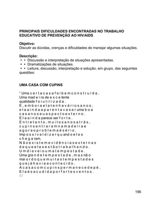 PRINCIPAIS DIFICULDADES ENCONTRADAS NO TRABALHO
EDUCATIVO DE PREVENÇÃO AO HIV/AIDS
Objetivo:
Discutir as dúvidas, crenças e dificuldades de manejar algumas situações.
Descrição:
 Discussão e interpretação de situações apresentadas.
 Dramatizações de situações.
 Leitura, discussão, interpretação e solução, em grupo, das seguintes
questões:
UMA CASA COM CUPINS
“ Uma c e r t a c a s a f o i b e m c o n s t r u í d a .
Uma mad e i ra de e x c e lente
qualidade f o i u t i l i z a d a .
E,emboraelatenhaváriosanos,
e l a a i n d a a p a r e n t a v a s e r uma b o a
casanoseuaspectoexterno.
E l a a i n d a parece ser f o r t e .
Entretanto,muitosanosatrás,
cupinsentraramnamadeirae
agoraoproblemaésério.
Imp o s s í v e l d i z e r q u and o e l e s
c h e g a ram.
Nãoexistemevidênciasexternas
dequeelesestãotrabalhando.
Umdiaveioumatempestade.
Uma gra n d e t e m p e s t a d e , m a s nã o
mai o r d o q u e m u i t a s t e m p e s t a d e s
quejáhaviaacontecido.
Acasacomcupinspermanecedepé.
Elaésacudidaporfortesventos.
87

196

 