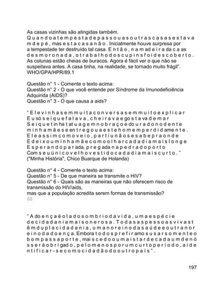 As casas vizinhas são atingidas também.
Quandoatempestadepassouasoutrascasasestava
m d e p é , mas e s t a c a s a n ã o . Inicialmente houve surpresa por
a tempestade ter destruído tal casa. E n t ã o , n a m ad e i r a da c a as
desmoronada,otrabalhodoscupinsfoidescoberto.
As colunas estão cheias de buracos. Agora é fácil ver o que não se
suspeitava antes. A casa tinha, na realidade, se tornado muito frágil”.
WHO/GPA/HPR/89.1
Questão n° 1 - Comente o texto acima:
Questão n° 2 - O que você entende por Síndrome da Imunodeficiência
Adquirida (AIDS)?
Questão n° 3 - O que causa a aids?
“Elevinhasemmuitaconversasemmuitoexplicar
E u só s e i q u e f a l a v a , c h e i r a v a e go s t a va d e m a r
S e i q u e t in ha t at u a g e m n o b r a ç o e do u r a d o n o d e n t e
m i n h a m ã e s e en t r e g o u a e s t e h o m e m p e r d i d ame n t e .
Eleassimcomoveio,partiunãosesabepraonde
Edeixouminhamãecomoolharcadadiamaislonge
E s p e r a n d o p a r ada, p r e g ada n a p e d r a d o p o r t o
Com s e u ú n i c o v e l h o v e s t i d o c a d a d i a m a i s c u r t o . ”
("Minha História", Chico Buarque de Holanda)
Questão n° 4 - Comente o texto acima:
Questão n° 5 - De que maneira se transmite o HIV?
Questão n° 6 - Quais são as maneiras que não oferecem risco de
transmissão do HIV/aids,
mas que a população acredita serem formas de transmissão?
88
“ A do e n ç a é o l a d o s o m b r i o d a v i d a , u m a e s p é c i e
decidadaniamaisonerosa.Todasaspessoasvivast
êmduplacidadania,umanoreinodasaúdeeoutranor
e i n o d a d o e n ç a. Embora t o d o s p r e f i r amo s u s a r s o m e n t e o
b o m p a s s a p o r t e , mai s c e d o o u m a i s t a r d e c a d a u m d e n ó
s s e r á o b r i gad o , p e l o m e n o s p o r u m c u r t o p e r í o d o , a i d e
ntificar-secomocidadãodooutropaís”.
197

 
