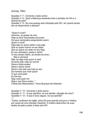 (Sontag, 1984)
Questão n° 7 - Comente o texto acima:
Questão n° 8 - Qual a diferença existente entre o portador do HIV e o
doente de aids?
Questão n° 9 - Se uma pessoa esta infectada pelo HIV, em quanto tempo
ela vai desenvolver a doença?
“Quem é você?
Adivinha, se gostas de mim
Hoje os dois mascarados procuram
Os seus namorados perguntando assim:
Quem é você?
Diga logo eu quero saber o seu jogo
Que eu quero morrer no seu bloco
Que eu quero me arder no seu fogo
Eu sou seresteiro, poeta e cantor
O meu tempo inteiro, só zombo do amor...
... Mas é carnaval
Não me diga mais quem é você
Amanha tudo volta ao normal
Deixa a festa acabar
Deixa o barco correr
Deixa o dia raiar que hoje eu sou
Da maneira que você quiser
O que você pedir
Eu lhe dou
Seja você quem for
Seja o que Deus quiser...”
(“Noite dos Mascarados”, Chico Buarque de Holanda)
Questão n° 10 - Comente o texto acima:
Questão n° 11 - O que significa, na sua opinião, situação de risco?
Questão n° 12 - O que é sexo seguro, na sua opinião?
89
“Carlos, professor de inglês, tinha 28 anos quando procurou o médico
por causa de uma infecção intestinal. O médico desconfiou de suas
lesões de pele e pediu o teste anti-HIV.
198

 