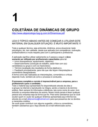 1
COLETÂNIA DE DINÂMICAS DE GRUPO
http://www.alppsicologa.hpg.ig.com.br/Dinamicas.pdf
LEIA O TÓPICO ABAIXO ANTES DE COMEÇAR A UTILIZAR ESTE
MATERIAL EM QUALQUER SITUAÇÃO. É MUITO IMPORTANTE !!!
Toda e qualquer técnica, seja entrevista, dinâmica, prova situacional, teste
psicológico, etc. tem validade, desde que aplicada com competência, motivação,
profissionalismo e muito respeito para com o participante e profissional.
A aplicação significa utilizar sabiamente os 4 passos a seguir e deve
somente ser utilizado por profissionais capacitados para tal:
 Início (transparência, aquecimento, objetivos);
 Desenvolvimento (condução do trabalho, saber lidar com o(s)
candidato(s) ou grupo e com os imprevistos);
 Término (avaliação dos resultados de forma objetiva) e,
 Feedback principalmente, para não que não façam interpretações e
comentários desagradáveis.
A forma como são realizadas as interpretações, comentários e críticas
depende muito, também,de como o processo é conduzido.
O processo completo e correto é imprescindível para a empresa, para o
profissional e para o candidato .
Todo o material aqui apresentado foi disponibilizado através de sites e
e-groups na internet e reproduzido na íntegra, sendo a maioria é de domínio
público. Nem sempre foi informada a referência, tais como nome do autor, livro
extraído ou empresa detentora da autoria. Nosso intuito jamais é lesar qualquer
pessoa e/ou empresa seja da forma que for. Para tanto solicitamos que se você
souber quem é o autor de qualquer dinâmica apresentada aqui informe-nos
através do e-mail alldynamics@hotmail.com para que possamos dar os devidos
e merecidos créditos.
Se você quiser contribuir com alguma sugestão, crítica ou comentários,
também solicitamos que o faça através do e-mail referenciado acima.
1

2

 