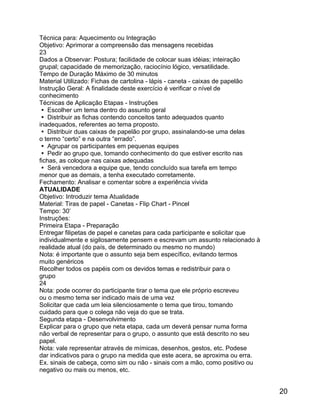 Técnica para: Aquecimento ou Integração
Objetivo: Aprimorar a compreensão das mensagens recebidas
23
Dados a Observar: Postura; facilidade de colocar suas idéias; inteiração
grupal; capacidade de memorização, raciocínio lógico, versatilidade.
Tempo de Duração Máximo de 30 minutos
Material Utilizado: Fichas de cartolina - lápis - caneta - caixas de papelão
Instrução Geral: A finalidade deste exercício é verificar o nível de
conhecimento
Técnicas de Aplicação Etapas - Instruções
 Escolher um tema dentro do assunto geral
 Distribuir as fichas contendo conceitos tanto adequados quanto
inadequados, referentes ao tema proposto.
 Distribuir duas caixas de papelão por grupo, assinalando-se uma delas
o termo “certo” e na outra “errado”.
 Agrupar os participantes em pequenas equipes
 Pedir ao grupo que, tomando conhecimento do que estiver escrito nas
fichas, as coloque nas caixas adequadas
 Será vencedora a equipe que, tendo concluído sua tarefa em tempo
menor que as demais, a tenha executado corretamente.
Fechamento: Analisar e comentar sobre a experiência vivida
ATUALIDADE
Objetivo: Introduzir tema Atualidade
Material: Tiras de papel - Canetas - Flip Chart - Pincel
Tempo: 30’
Instruções:
Primeira Etapa - Preparação
Entregar filipetas de papel e canetas para cada participante e solicitar que
individualmente e sigilosamente pensem e escrevam um assunto relacionado à
realidade atual (do país, de determinado ou mesmo no mundo)
Nota: é importante que o assunto seja bem específico, evitando termos
muito genéricos
Recolher todos os papéis com os devidos temas e redistribuir para o
grupo
24
Nota: pode ocorrer do participante tirar o tema que ele próprio escreveu
ou o mesmo tema ser indicado mais de uma vez
Solicitar que cada um leia silenciosamente o tema que tirou, tomando
cuidado para que o colega não veja do que se trata.
Segunda etapa - Desenvolvimento
Explicar para o grupo que neta etapa, cada um deverá pensar numa forma
não verbal de representar para o grupo, o assunto que está descrito no seu
papel.
Nota: vale representar através de mímicas, desenhos, gestos, etc. Podese
dar indicativos para o grupo na medida que este acera, se aproxima ou erra.
Ex. sinais de cabeça, como sim ou não - sinais com a mão, como positivo ou
negativo ou mais ou menos, etc.

20

 