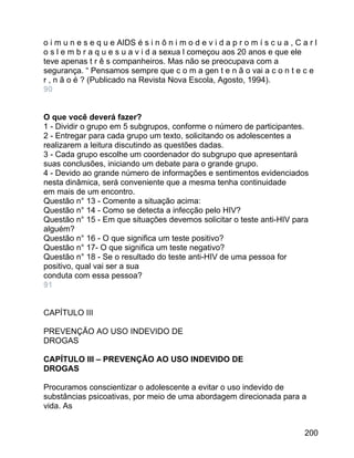 o i m u n e s e q u e AIDS é s i n ô n i m o d e v i d a p r o m í s c u a , C a r l
o s l e m b r a q u e s u a v i d a sexua l começou aos 20 anos e que ele
teve apenas t r ê s companheiros. Mas não se preocupava com a
segurança. “ Pensamos sempre que c o m a gen t e n ã o vai a c o n t e c e
r , n ã o é ? (Publicado na Revista Nova Escola, Agosto, 1994).
90
O que você deverá fazer?
1 - Dividir o grupo em 5 subgrupos, conforme o número de participantes.
2 - Entregar para cada grupo um texto, solicitando os adolescentes a
realizarem a leitura discutindo as questões dadas.
3 - Cada grupo escolhe um coordenador do subgrupo que apresentará
suas conclusões, iniciando um debate para o grande grupo.
4 - Devido ao grande número de informações e sentimentos evidenciados
nesta dinâmica, será conveniente que a mesma tenha continuidade
em mais de um encontro.
Questão n° 13 - Comente a situação acima:
Questão n° 14 - Como se detecta a infecção pelo HIV?
Questão n° 15 - Em que situações devemos solicitar o teste anti-HIV para
alguém?
Questão n° 16 - O que significa um teste positivo?
Questão n° 17- O que significa um teste negativo?
Questão n° 18 - Se o resultado do teste anti-HIV de uma pessoa for
positivo, qual vai ser a sua
conduta com essa pessoa?
91
CAPÍTULO III
PREVENÇÃO AO USO INDEVIDO DE
DROGAS
CAPÍTULO III – PREVENÇÃO AO USO INDEVIDO DE
DROGAS
Procuramos conscientizar o adolescente a evitar o uso indevido de
substâncias psicoativas, por meio de uma abordagem direcionada para a
vida. As
200

 