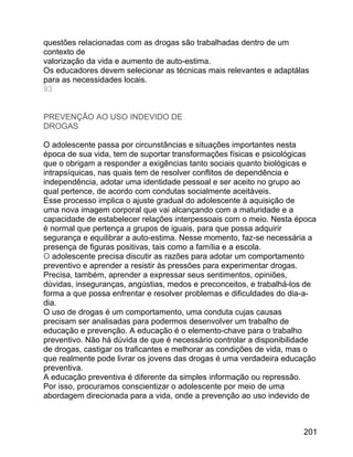 questões relacionadas com as drogas são trabalhadas dentro de um
contexto de
valorização da vida e aumento de auto-estima.
Os educadores devem selecionar as técnicas mais relevantes e adaptálas
para as necessidades locais.
93
PREVENÇÃO AO USO INDEVIDO DE
DROGAS
O adolescente passa por circunstâncias e situações importantes nesta
época de sua vida, tem de suportar transformações físicas e psicológicas
que o obrigam a responder a exigências tanto sociais quanto biológicas e
intrapsíquicas, nas quais tem de resolver conflitos de dependência e
independência, adotar uma identidade pessoal e ser aceito no grupo ao
qual pertence, de acordo com condutas socialmente aceitáveis.
Esse processo implica o ajuste gradual do adolescente à aquisição de
uma nova imagem corporal que vai alcançando com a maturidade e a
capacidade de estabelecer relações interpessoais com o meio. Nesta época
é normal que pertença a grupos de iguais, para que possa adquirir
segurança e equilibrar a auto-estima. Nesse momento, faz-se necessária a
presença de figuras positivas, tais como a família e a escola.
O adolescente precisa discutir as razões para adotar um comportamento
preventivo e aprender a resistir às pressões para experimentar drogas.
Precisa, também, aprender a expressar seus sentimentos, opiniões,
dúvidas, inseguranças, angústias, medos e preconceitos, e trabalhá-los de
forma a que possa enfrentar e resolver problemas e dificuldades do dia-adia.
O uso de drogas é um comportamento, uma conduta cujas causas
precisam ser analisadas para podermos desenvolver um trabalho de
educação e prevenção. A educação é o elemento-chave para o trabalho
preventivo. Não há dúvida de que é necessário controlar a disponibilidade
de drogas, castigar os traficantes e melhorar as condições de vida, mas o
que realmente pode livrar os jovens das drogas é uma verdadeira educação
preventiva.
A educação preventiva é diferente da simples informação ou repressão.
Por isso, procuramos conscientizar o adolescente por meio de uma
abordagem direcionada para a vida, onde a prevenção ao uso indevido de

201

 