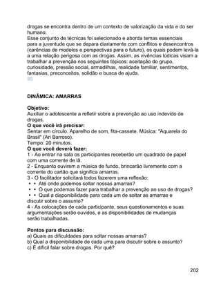 drogas se encontra dentro de um contexto de valorização da vida e do ser
humano.
Esse conjunto de técnicas foi selecionado e aborda temas essenciais
para a juventude que se depara diariamente com conflitos e desencontros
(carências de modelos e perspectivas para o futuro), os quais podem levá-la
a uma relação perigosa com as drogas. Assim, as vivências lúdicas visam a
trabalhar a prevenção nos seguintes tópicos: aceitação do grupo,
curiosidade, pressão social, armadilhas, realidade familiar, sentimentos,
fantasias, preconceitos, solidão e busca de ajuda.
95
DINÂMICA: AMARRAS
Objetivo:
Auxiliar o adolescente a refletir sobre a prevenção ao uso indevido de
drogas.
O que você irá precisar:
Sentar em círculo. Aparelho de som, fita-cassete. Música: "Aquarela do
Brasil" (Ari Barroso).
Tempo: 20 minutos.
O que você deverá fazer:
1 - Ao entrar na sala os participantes receberão um quadrado de papel
com uma corrente de lã.
2 - Enquanto ouvirem a música de fundo, brincarão livremente com a
corrente do cartão que significa amarras.
3 - O facilitador solicitará todos fazerem uma reflexão:
 Até onde podemos soltar nossas amarras?
 O que podemos fazer para trabalhar a prevenção ao uso de drogas?
 Qual a disponibilidade para cada um de soltar as amarras e
discutir sobre o assunto?
4 - As colocações de cada participante, seus questionamentos e suas
argumentações serão ouvidos, e as disponibilidades de mudanças
serão trabalhadas.
Pontos para discussão:
a) Quais as dificuldades para soltar nossas amarras?
b) Qual a disponibilidade de cada uma para discutir sobre o assunto?
c) É difícil falar sobre drogas. Por quê?

202

 