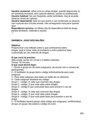 Usuário ocasional: utiliza uma ou várias drogas, quando disponíveis ou
em ambiente favorável, sem rupturas afetivas, sociais ou profissionais.
Usuário habitual: faz uso freqüente, ainda controlado, mas já se pode
observar sinais de rupturas.
Usuário dependente: fase em que ocorre o uso ininterrupto ou abusivo,
com rupturas dos vínculos sociais, não conseguindo mais parar quando
quer.
Dependência química: os efeitos são de dependência total da droga,
perdas familiares, materiais e sociais.
97
DINÂMICA: JOGO DOS BALÕES
Objetivo:
Proporcionar uma reflexão sobre o que conhecemos sobre
drogas, qual a nossa visão do problema e como podemos fazer
a prevenção ao uso indevido de drogas.
O que você irá precisar:
Sala ampla, sentar em círculo e 3 balões coloridos.
Tempo: 30 minutos.
O que você deverá fazer:
1 - Dividir o grupo em 06 (seis) subgrupos, de acordo com o número de
participantes.
2 - O facilitador do grupo dará o código individualmente para cada
subgrupo.
3 - Para cada subgrupo será dado um balão de cor diferente.
4 - Cada subgrupo receberá seu código:
Grupo 1 - código: A visão que você tem das drogas.
Grupo 2 - código: O que você sabe sobre drogas.
Grupo 3 - código:O que você pode fazer para prevenir o uso de
drogas.
Grupo 4 - código: A visão que você tem das drogas.
Grupo 5 - código: O que você sabe sobre drogas.
Grupo 6 - código: O que você pode fazer para prevenir o uso de
droga.
5 - O facilitador deverá passar cada código aos subgrupos, certificandose
de que um grupo não saberá o código do outro.

204

 