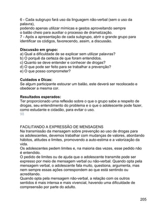 6 - Cada subgrupo fará uso da linguagem não-verbal (sem o uso da
palavra),
podendo apenas utilizar mímicas e gestos aproveitando sempre
o balão cheio para auxiliar o processo de dramatização.
7 - Após a apresentação de cada subgrupo, abrir o grande grupo para
identificar os códigos, favorecendo, assim, a discussão.
Discussão em grupo:
a) Qual a dificuldade de se explicar sem utilizar palavras?
b) O porquê da certeza de que foram entendidos.
c) Quanto se deve entender e conhecer de drogas?
d) O que pode ser feito para se trabalhar a prevenção?
e) O que posso comprometer?
Cuidados e Dicas:
Se algum participante estourar um balão, este deverá ser recolocado e
obedecer a mesma cor.
Resultados esperados:
Ter proporcionado uma reflexão sobre o que o grupo sabe a respeito de
drogas, seu entendimento do problema e o que o adolescente pode fazer,
como estudante e cidadão, para evitar o uso.
98
FACILITANDO A EXPRESSÃO DE MENSAGENS
Na transmissão da mensagem sobre prevenção ao uso de drogas para
os adolescentes, devemos trabalhar com mudanças de valores, abordando
hábitos, atitudes e limites, promovendo a auto-estima e a valorização da
vida.
Os adolescentes pedem limites e, na maioria das vezes, esse pedido não
é entendido.
O pedido de limites ou de ajuda que o adolescente transmite pode ser
expresso por meio de mensagem verbal ou não-verbal. Quando opta pela
mensagem verbal, o adolescente fala muito, questiona, argumenta, mas
nem sempre essas ações correspondem ao que está sentindo ou
acreditando.
Quando opta pela mensagem não-verbal, a relação com os outros
sentidos é mais intensa e mais vivencial, havendo uma dificuldade de
compreensão por parte do adulto.
205

 