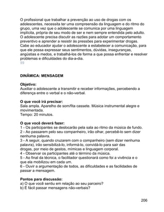 O profissional que trabalhar a prevenção ao uso de drogas com os
adolescentes, necessita ter uma compreensão da linguagem e do ritmo do
grupo, uma vez que o adolescente se comunica por uma linguagem
implícita, própria de seu modo de ser e nem sempre entendida pelo adulto.
O adolescente precisa discutir as razões para adotar um comportamento
preventivo e aprender a resistir às pressões para experimentar drogas.
Cabe ao educador ajudar o adolescente a estabelecer a comunicação, para
que ele possa expressar seus sentimentos, dúvidas, inseguranças,
angústias e medos, e trabalhá-los de forma a que possa enfrentar e resolver
problemas e dificuldades do dia-a-dia.
99
DINÂMICA: MENSAGEM
Objetivo:
Auxiliar o adolescente a transmitir e receber informações, percebendo a
diferença entre o verbal e o não-verbal.
O que você irá precisar:
Sala ampla. Aparelho de som/fita cassete. Música instrumental alegre e
movimentada.
Tempo: 20 minutos.
O que você deverá fazer:
1 - Os participantes se deslocarão pela sala ao ritmo da música de fundo.
2 - Ao passarem pelo seu companheiro, irão olhar, percebê-lo sem dizer
nenhuma palavra.
3 - A seguir, quando cruzarem com o companheiro (sem dizer nenhuma
palavra), irão sensibilizá-lo, informá-lo, convidá-lo para sair das
drogas, por meio de gestos, mímicas e linguagem corporal.
4 - Observar os participantes até o término da música.
5 - Ao final da técnica, o facilitador questionará como foi a vivência e o
que ela mobilizou em cada um.
6 - Ouvir a argumentação de todos, as dificuldades e as facilidades de
passar a mensagem.
Pontos para discussão:
a) O que você sentiu em relação ao seu parceiro?
b) É fácil passar mensagens não-verbais?
206

 