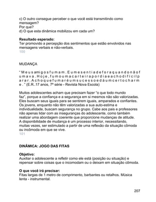c) O outro consegue perceber o que você está transmitindo como
mensagem?
Por que?
d) O que esta dinâmica mobilizou em cada um?
Resultado esperado:
Ter promovido a percepção dos sentimentos que estão envolvidos nas
mensagens verbais e não-verbais.
100
MUDANÇA
“ M e u s ami g o s f u m a m . E u m e s e n t i a d e f o r a q u a n d o n ã o f
umava.Hoje,fumoumacarteirapordiaeachodifícilp
arar.Achoquefumaréumsucessoedáumcertocharm
e . ” (E.R..17 anos, 7ª série - Revista Nova Escola)
Muitos adolescentes acham que precisam fazer “o que todo mundo
faz”, porque a confiança e a segurança em si mesmos não são valorizadas.
Eles buscam seus iguais para se sentirem iguais, amparados e confiantes.
Os jovens, enquanto não têm valorizadas a sua auto-estima e
individualidade, buscam segurança no grupo. Cabe aos pais e professores
não apenas lidar com as inseguranças do adolescente, como também
realizar uma abordagem coerente que proporcione mudanças de atitude.
A disponibilidade de mudança é um processo interior, necessitando,
muitas vezes, ser estimulado a partir de uma reflexão da situação cômoda
ou incômoda em que se vive.
101
DINÂMICA: JOGO DAS FITAS
Objetivo:
Auxiliar o adolescente a refletir como ele está (posição ou situação) e
repensar sobre coisas que o incomodam ou o deixam em situação cômoda.
O que você irá precisar:
Fitas largas de 1 metro de comprimento, barbantes ou retalhos. Música
lenta - instrumental.
207

 