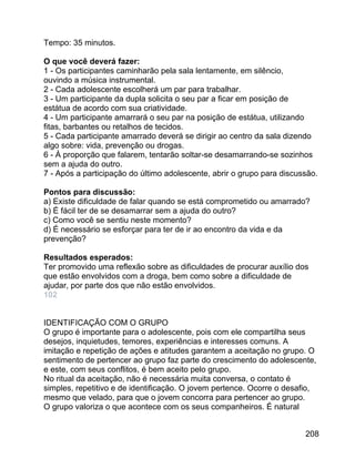 Tempo: 35 minutos.
O que você deverá fazer:
1 - Os participantes caminharão pela sala lentamente, em silêncio,
ouvindo a música instrumental.
2 - Cada adolescente escolherá um par para trabalhar.
3 - Um participante da dupla solicita o seu par a ficar em posição de
estátua de acordo com sua criatividade.
4 - Um participante amarrará o seu par na posição de estátua, utilizando
fitas, barbantes ou retalhos de tecidos.
5 - Cada participante amarrado deverá se dirigir ao centro da sala dizendo
algo sobre: vida, prevenção ou drogas.
6 - À proporção que falarem, tentarão soltar-se desamarrando-se sozinhos
sem a ajuda do outro.
7 - Após a participação do último adolescente, abrir o grupo para discussão.
Pontos para discussão:
a) Existe dificuldade de falar quando se está comprometido ou amarrado?
b) É fácil ter de se desamarrar sem a ajuda do outro?
c) Como você se sentiu neste momento?
d) É necessário se esforçar para ter de ir ao encontro da vida e da
prevenção?
Resultados esperados:
Ter promovido uma reflexão sobre as dificuldades de procurar auxílio dos
que estão envolvidos com a droga, bem como sobre a dificuldade de
ajudar, por parte dos que não estão envolvidos.
102
IDENTIFICAÇÃO COM O GRUPO
O grupo é importante para o adolescente, pois com ele compartilha seus
desejos, inquietudes, temores, experiências e interesses comuns. A
imitação e repetição de ações e atitudes garantem a aceitação no grupo. O
sentimento de pertencer ao grupo faz parte do crescimento do adolescente,
e este, com seus conflitos, é bem aceito pelo grupo.
No ritual da aceitação, não é necessária muita conversa, o contato é
simples, repetitivo e de identificação. O jovem pertence. Ocorre o desafio,
mesmo que velado, para que o jovem concorra para pertencer ao grupo.
O grupo valoriza o que acontece com os seus companheiros. É natural
208

 