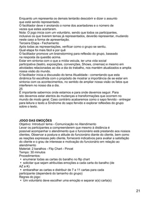Enquanto um representa os demais tentarão descobrir e dizer o assunto
que está sendo representado.
O facilitador deve ir anotando o nome dos acertadores e o número de
vezes que estes acertaram.
Nota: O jogo inicia com um voluntário, sendo que todos os participantes,
inclusive os que tiverem temas já representados, deverão representar, mudando
neste caso a forma de apresentação.
Terceira Etapa - Fechamento
Após todas as representações, verificar como o grupo se sentiu.
Qual etapa foi mais fácil e por quê
O facilitador promove um brainstorming para reflexão do grupo, baseado
na resposta da questão acima.
Estar em sintonia com o que a mídia veicula, ter uma vida social
participativa (teatro, exposições, convenções, Shows, cinemas) e mesmo em
atividades relacionadas ao dia a dia do trabalho, nos mantém atualizados e amplia
nossa visão do mundo.
O facilitador inicia a discussão do tema Atualidade - comentando que esta
dinâmica foi escolhida com o propósito de mostrar a importância de se estar em
sintonia com os acontecimentos, no sentido de ampliar nossa visão os fatos que
interferem no nosso dia a dia.
25
É importante sabermos onde estamos e para onde devemos seguir. Para
isto devemos estar atentos às mudanças e transformações que ocorrem no
mundo de modo geral. Caso contrário acabaremos como o sapo fervido - entregar
para leitura o texto a Síndrome do sapo fervido e explorar reflexões do grupo
sobre o texto.

JOGO DAS EMOÇÕES
Objetivo: Introduzir tema - Comunicação no Atendimento
Levar os participantes a compreenderem que mesmo à distância é
possível acompanhar o atendimento que o funcionário está prestando aos nossos
clientes. Observar a postura e atitude do funcionário diante do cliente, bem como
as reações expressas pelo cliente, fornecerá indicativos para avaliar a satisfação
do cliente e o grau de interesse e motivação do funcionário em relação ao
atendimento
Material: 2 baralhos - Flip Chart - Pincel
Tempo: 30 minutos
Procedimentos:
 enumerar todas as cartas do baralho no flip chart
 solicitar que sejam atribuídas emoções a cada carta do baralho (de
AZ a K)
 embaralhar as cartas e distribuir de 7 a 11 cartas para cada
participante (dependerá do tamanho do grupo)
Regras do jogo:
 Um voluntário deve escolher uma emoção e separar a(s) carta(s)

21

 