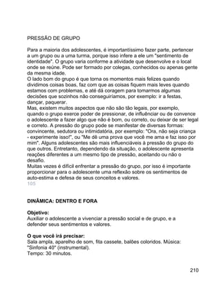 PRESSÃO DE GRUPO
Para a maioria dos adolescentes, é importantíssimo fazer parte, pertencer
a um grupo ou a uma turma, porque isso infere a ele um "sentimento de
identidade". O grupo varia conforme a atividade que desenvolve e o local
onde se reúne. Pode ser formado por colegas, conhecidos ou apenas gente
da mesma idade.
O lado bom do grupo é que torna os momentos mais felizes quando
dividimos coisas boas, faz com que as coisas fiquem mais leves quando
estamos com problemas, e até dá coragem para tomarmos algumas
decisões que sozinhos não conseguiríamos, por exemplo: ir a festas,
dançar, paquerar.
Mas, existem muitos aspectos que não são tão legais, por exemplo,
quando o grupo exerce poder de pressionar, de influênciar ou de convence
o adolescente a fazer algo que não é bom, ou correto, ou deixar de ser legal
e correto. A pressão do grupo pode se manifestar de diversas formas:
convincente, sedutora ou intimidatória, por exemplo: "Ora, não seja criança
- experimente isso!", ou "Me dê uma prova que você me ama e faz isso por
mim". Alguns adolescentes são mais influenciáveis à pressão do grupo do
que outros. Entretanto, dependendo da situação, o adolescente apresenta
reações diferentes a um mesmo tipo de pressão, aceitando ou não o
desafio.
Muitas vezes é difícil enfrentar a pressão do grupo, por isso é importante
proporcionar para o adolescente uma reflexão sobre os sentimentos de
auto-estima e defesa de seus conceitos e valores.
105
DINÂMICA: DENTRO E FORA
Objetivo:
Auxiliar o adolescente a vivenciar a pressão social e de grupo, e a
defender seus sentimentos e valores.
O que você irá precisar:
Sala ampla, aparelho de som, fita cassete, balões coloridos. Música:
"Sinfonia 40" (instrumental).
Tempo: 30 minutos.
210

 