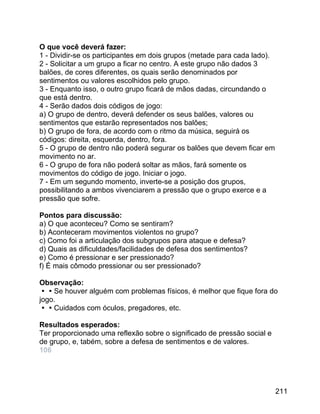 O que você deverá fazer:
1 - Dividir-se os participantes em dois grupos (metade para cada lado).
2 - Solicitar a um grupo a ficar no centro. A este grupo não dados 3
balões, de cores diferentes, os quais serão denominados por
sentimentos ou valores escolhidos pelo grupo.
3 - Enquanto isso, o outro grupo ficará de mãos dadas, circundando o
que está dentro.
4 - Serão dados dois códigos de jogo:
a) O grupo de dentro, deverá defender os seus balões, valores ou
sentimentos que estarão representados nos balões;
b) O grupo de fora, de acordo com o ritmo da música, seguirá os
códigos: direita, esquerda, dentro, fora.
5 - O grupo de dentro não poderá segurar os balões que devem ficar em
movimento no ar.
6 - O grupo de fora não poderá soltar as mãos, fará somente os
movimentos do código de jogo. Iniciar o jogo.
7 - Em um segundo momento, inverte-se a posição dos grupos,
possibilitando a ambos vivenciarem a pressão que o grupo exerce e a
pressão que sofre.
Pontos para discussão:
a) O que aconteceu? Como se sentiram?
b) Aconteceram movimentos violentos no grupo?
c) Como foi a articulação dos subgrupos para ataque e defesa?
d) Quais as dificuldades/facilidades de defesa dos sentimentos?
e) Como é pressionar e ser pressionado?
f) É mais cômodo pressionar ou ser pressionado?
Observação:
Se houver alguém com problemas físicos, é melhor que fique fora do
jogo.
Cuidados com óculos, pregadores, etc.
Resultados esperados:
Ter proporcionado uma reflexão sobre o significado de pressão social e
de grupo, e, tabém, sobre a defesa de sentimentos e de valores.
106

211

 