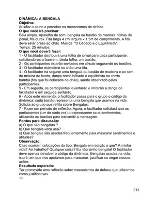 DINÂMICA: A BENGALA
Objetivo:
Auxiliar o aluno a perceber os mecanismos de defesa.
O que você ira precisar:
Sala ampla. Aparelho de som, bengala ou bastão de madeira, folhas de
jornal, fita durex. Fita larga 4 cm largura x 1,5m de comprimento. A fita
deve estar presa ao chão. Música: "O Bêbado e o Equilibrista".
Tempo: 25 minutos.
O que você deverá fazer:
1 - O facilitador distribuirá uma folha de jornal para cada participante,
solicitando-os a fazerem, desta folha, um bastão.
2 - Os participantes estarão sentados em círculo segurando os bastões.
3 - O facilitador estenderá no chão uma fita.
4 - O facilitador irá segurar uma bengala ou bastão de madeira e ao som
da música de fundo, dança como bêbado e equilibrista na corda
bamba (fita que foi colocada no chão), sendo observado pelos
participantes.
5 - Em seguida, os participantes levantarão e imitarão a dança do
facilitador e em seguida sentarão.
6 - Após este momento, o facilitador passa para o grupo o código da
dinâmica: cada bastão representa uma bengala que usamos na vida.
Solicita ao grupo que reflita sobre Bengalas.
7 - Fazer um período de reflexão. Agora, o facilitador solicitará que os
participantes (um de cada vez) a expressarem seus sentimentos,
utilizando os bastões para transmitir a mensagem.
Pontos para discussão:
a) O que são bengalas ?
b) Que bengala você usa?
c) Que bengala são usadas freqüentemente para mascarar sentimentos e
atitudes?
Observação:
Caso ocorram colocações do tipo: Bengala em relação a que? A minha
vida? Ao trabalho? Qualquer coisa? Eu não tenho bengala! O facilitador
deve apenas devolver o código da dinâmica: Bengalas usadas na vida,
isto é, em que nos apoiamos para mascarar, justificar ou negar nossas
ações.
Resultado esperado:
Ter promovido uma reflexão sobre mecanismos de defesa que utilizamos
como justificativas.
98
213

 