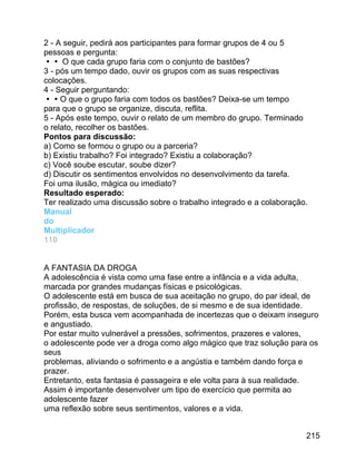 2 - A seguir, pedirá aos participantes para formar grupos de 4 ou 5
pessoas e pergunta:
 O que cada grupo faria com o conjunto de bastões?
3 - pós um tempo dado, ouvir os grupos com as suas respectivas
colocações.
4 - Seguir perguntando:
O que o grupo faria com todos os bastões? Deixa-se um tempo
para que o grupo se organize, discuta, reflita.
5 - Após este tempo, ouvir o relato de um membro do grupo. Terminado
o relato, recolher os bastões.
Pontos para discussão:
a) Como se formou o grupo ou a parceria?
b) Existiu trabalho? Foi integrado? Existiu a colaboração?
c) Você soube escutar, soube dizer?
d) Discutir os sentimentos envolvidos no desenvolvimento da tarefa.
Foi uma ilusão, mágica ou imediato?
Resultado esperado:
Ter realizado uma discussão sobre o trabalho integrado e a colaboração.
Manual
do
Multiplicador
110
A FANTASIA DA DROGA
A adolescência é vista como uma fase entre a infância e a vida adulta,
marcada por grandes mudanças físicas e psicológicas.
O adolescente está em busca de sua aceitação no grupo, do par ideal, de
profissão, de respostas, de soluções, de si mesmo e de sua identidade.
Porém, esta busca vem acompanhada de incertezas que o deixam inseguro
e angustiado.
Por estar muito vulnerável a pressões, sofrimentos, prazeres e valores,
o adolescente pode ver a droga como algo mágico que traz solução para os
seus
problemas, aliviando o sofrimento e a angústia e também dando força e
prazer.
Entretanto, esta fantasia é passageira e ele volta para à sua realidade.
Assim é importante desenvolver um tipo de exercício que permita ao
adolescente fazer
uma reflexão sobre seus sentimentos, valores e a vida.
215

 