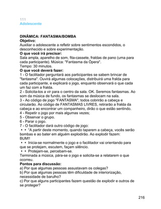 111
Adolescente
DINÂMICA: FANTASMA/BOMBA
Objetivo:
Auxiliar o adolescente a refletir sobre sentimentos escondidos, o
desconhecido e sobre experimentação.
O que você irá precisar:
Sala ampla, aparelho de som, fita-cassete, fraldas de pano (uma para
cada participante). Música: "Fantasma da Ópera".
Tempo: 30 minutos.
O que você deverá fazer:
1 - O facilitador perguntará aos participantes se sabem brincar de
"fantasma". Ouvirá algumas colocações, distribuirá uma fralda para
cada participante, e explicará o jogo, enquanto observará o que cada
um faz com a fralda.
2 - Solicita-los a vir para o centro da sala. OK. Seremos fantasmas. Ao
som da música de fundo, os fantasmas se deslocam na sala.
3 - Ao código de jogo "FANTASMA", todos cobrirão a cabeça e
circularão. Ao código de FANTASMAS LIVRES, retirarão a fralda da
cabeça e ao encontrar um companheiro, dirão o que estão sentindo.
4 - Repetir o jogo por mais algumas vezes;
5 - Observar o grupo.
6 - Parar o jogo.
7 - O facilitador dará outro código de jogo:
 “A partir deste momento, quando taparem a cabeça, vocês serão
bombas e ao bater em alguém explodirão. Ao explodir fazem:
BUM!!
 Inicia-se normalmente o jogo e o facilitador vai orientando para
que se protejam, escutem, façam silêncio.
 Protejam-se, percebam-se.
Terminada a música, pára-se o jogo e solicita-se a relatarem o que
ocorreu.
Pontos para discussão:
a) Por que algumas pessoas assustavam os colegas?
b) Por que algumas pessoas têm dificuldade de interiorização,
necessidade de barulho?
c) Por que alguns participantes fazem questão de explodir e outros de
se proteger?
216

 