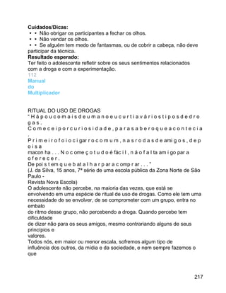 Cuidados/Dicas:
 Não obrigar os participantes a fechar os olhos.
 Não vendar os olhos.
 Se alguém tem medo de fantasmas, ou de cobrir a cabeça, não deve
participar da técnica.
Resultado esperado:
Ter feito o adolescente refletir sobre os seus sentimentos relacionados
com a droga e com a experimentação.
112
Manual
do
Multiplicador
RITUAL DO USO DE DROGAS
“Hápoucomaisdeumanoeucurtiaváriostiposdedro
gas.
Comeceiporcuriosidade,parasaberoqueacontecia
.
P r i m e i r o f o i o c i gar r o c o m u m , n a s r o d a s d e ami g o s , d e p
oisa
macon ha . . . N o c ome ç o t u d o é fác i l , n á o f a l ta am i go par a
oferecer.
De poi s t em q u e b at a l h a r p ar a c omp r ar . . . ”
(J. da Silva, 15 anos, 7ª série de uma escola pública da Zona Norte de São
Paulo Revista Nova Escola)
O adolescente não percebe, na maioria das vezes, que está se
envolvendo em uma espécie de ritual de uso de drogas. Como ele tem uma
necessidade de se envolver, de se comprometer com um grupo, entra no
embalo
do ritmo desse grupo, não percebendo a droga. Quando percebe tem
dificuldade
de dizer não para os seus amigos, mesmo contrariando alguns de seus
princípios e
valores.
Todos nós, em maior ou menor escala, sofremos algum tipo de
influência dos outros, da mídia e da sociedade, e nem sempre fazemos o
que

217

 