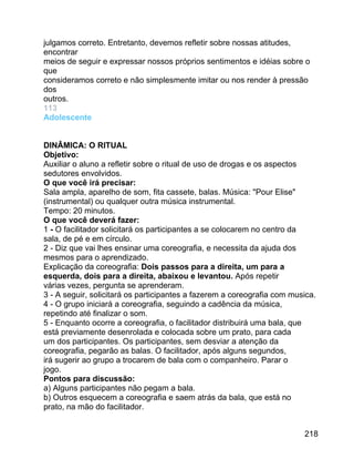 julgamos correto. Entretanto, devemos refletir sobre nossas atitudes,
encontrar
meios de seguir e expressar nossos próprios sentimentos e idéias sobre o
que
consideramos correto e não simplesmente imitar ou nos render à pressão
dos
outros.
113
Adolescente
DINÂMICA: O RITUAL
Objetivo:
Auxiliar o aluno a refletir sobre o ritual de uso de drogas e os aspectos
sedutores envolvidos.
O que você irá precisar:
Sala ampla, aparelho de som, fita cassete, balas. Música: "Pour Elise"
(instrumental) ou qualquer outra música instrumental.
Tempo: 20 minutos.
O que você deverá fazer:
1 - O facilitador solicitará os participantes a se colocarem no centro da
sala, de pé e em círculo.
2 - Diz que vai lhes ensinar uma coreografia, e necessita da ajuda dos
mesmos para o aprendizado.
Explicação da coreografia: Dois passos para a direita, um para a
esquerda, dois para a direita, abaixou e levantou. Após repetir
várias vezes, pergunta se aprenderam.
3 - A seguir, solicitará os participantes a fazerem a coreografia com musica.
4 - O grupo iniciará a coreografia, seguindo a cadência da música,
repetindo até finalizar o som.
5 - Enquanto ocorre a coreografia, o facilitador distribuirá uma bala, que
está previamente desenrolada e colocada sobre um prato, para cada
um dos participantes. Os participantes, sem desviar a atenção da
coreografia, pegarão as balas. O facilitador, após alguns segundos,
irá sugerir ao grupo a trocarem de bala com o companheiro. Parar o
jogo.
Pontos para discussão:
a) Alguns participantes não pegam a bala.
b) Outros esquecem a coreografia e saem atrás da bala, que está no
prato, na mão do facilitador.
218

 