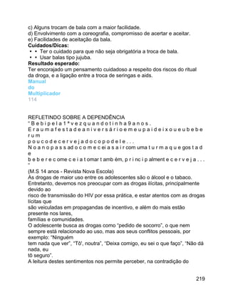 c) Alguns trocam de bala com a maior facilidade.
d) Envolvimento com a coreografia, compromisso de acertar e aceitar.
e) Facilidades de aceitação da bala.
Cuidados/Dicas:
 Ter o cuidado para que não seja obrigatória a troca de bala.
 Usar balas tipo jujuba.
Resultado esperado:
Ter encorajado um pensamento cuidadoso a respeito dos riscos do ritual
da droga, e a ligação entre a troca de seringas e aids.
Manual
do
Multiplicador
114
REFLETINDO SOBRE A DEPENDÊNCIA
“Bebipela1ªvezquandotinha9anos.
Eraumafestadeaniversárioemeupaideixoueubebe
rum
poucodecervejadocopodele...
N o a n o p a s s ad o c o m e c ei a s a i r com uma t u r m a q u e gos t a d
e
b e b e r e c ome c e i a t omar t amb ém, p r i nc i p alment e c e r v e j a . . .
”
(M.S 14 anos - Revista Nova Escola)
As drogas de maior uso entre os adolescentes são o álcool e o tabaco.
Entretanto, devemos nos preocupar com as drogas ilícitas, principalmente
devido ao
risco de transmissão do HIV por essa prática, e estar atentos com as drogas
lícitas que
são veiculadas em propagandas de incentivo, e além do mais estão
presente nos lares,
famílias e comunidades.
O adolescente busca as drogas como “pedido de socorro”, o que nem
sempre está relacionado ao uso, mas aos seus conflitos pessoais, por
exemplo: “Ninguém
tem nada que ver”, “Tô', noutra”, “Deixa comigo, eu sei o que faço”, “Não dá
nada, eu
tô seguro”.
A leitura destes sentimentos nos permite perceber, na contradição do
219

 