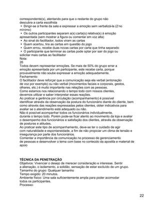 correspondente(s), atentando para que o restante do grupo não
descubra a carta escolhida
 Dirigir-se à frente da sala e expressar a emoção sem verbalizá-la (2’no
mínimo)
 Os outros participantes separam a(s) carta(s) relativa(s) à emoção
apresentada (sem mostrar a figura ou comentar em voz alta)
 Ao sinal do facilitador, todos viram as cartas
 Quem acertou, tira as cartas em questão do jogo
 Quem errou, recebe duas novas cartas por carta que tinha separado
 O participante que terminar as cartas pode optar por sair do jogo ou
solicitar mais cartas ao facilitador
Nota:
26
Todos devem representar emoções. Se mais de 50% do grupo errar a
emoção apresentada por um participante, este recebe carta, porque
provavelmente não soube expressar a emoção adequadamente.
Fechamento:
O facilitador deve reforçar que a comunicação seja ela verbal (entonação
de voz por exemplo) ou não verbal (movimentos faciais e corporais, gestos,
olhares, etc.) é muito importante nas relações com as pessoas.
Como estamos nos relacionando o tempo todo com nossos clientes,
devemos utilizar e saber interpretar essas reações.
Ao praticar a gerência por circulação (acompanhamento) é possível
identificar através da observação da postura do funcionário diante do cliente, bem
como através das reações expressadas pelos clientes, obter indicativos para
avaliar se o atendimento está adequado ou não.
Não é possível acompanhar todos os funcionários individualmente,
durante o tempo todo. Porém pode-se ficar atento ao movimento da loja e avaliar
o desempenho dos funcionários e satisfação dos clientes, através da observação
de posturas e atitudes.
Ao praticar este tipo de acompanhamento, deve-se ter o cuidado de agir
com naturalidade e espontaneidade, a fim de não propiciar um clima de tensão e
insegurança por parte dos funcionários.
Comentar a importância da comunicação no processo de gerenciamento
de pessoas e desenvolver o tema com base no conteúdo da apostila e material de
apoio

TÉCNICA DA PENETRAÇÃO
Objetivos: Vivenciar o desejo de merecer consideração e interesse. Sentir
a alienação, o isolamento, a solidão, sensação de estar excluído de um grupo.
Tamanho do grupo: Qualquer tamanho
Tempo exigido: 20 minutos.
Ambiente físico: Uma sala suficientemente ampla para poder acomodar
todos os participantes.
Processo:

22

 