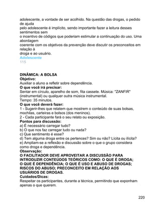 adolescente, a vontade de ser acolhido. Na questão das drogas, o pedido
de ajuda
pelo adolescente é implícito, sendo importante fazer a leitura desses
sentimentos sem
o incentivo de códigos que poderiam estimular a continuação do uso. Uma
abordagem
coerente com os objetivos da prevenção deve discutir os preconceitos em
relação à
droga e ao usuário.
Adolescente
115
DINÂMICA: A BOLSA
Objetivo:
Auxiliar o aluno a refletir sobre dependência.
O que você irá precisar:
Sentar em círculo, aparelho de som, fita cassete. Música: "ZANFIR"
(instrumental) ou qualquer outra música instrumental.
Tempo: 35 minutos.
O que você deverá fazer:
1 - Sugerir-lhes que relatem que mostrem o conteúdo de suas bolsas,
mochilas, carteiras e bolsos (dos meninos).
2 - Cada participante fará o seu relato ou exposição.
Pontos para discussão:
a) É necessário carregar tudo?
b) O que nos faz carregar tudo ou nada?
c) Que sentimento é esse?
d) Tem alguma droga entre os pertences? Sim ou não? Lícita ou ilícita?
e) Ampliam-se a reflexão e discussão sobre o que o grupo considera
como droga e dependência.
Observação:
O FACILITADOR DEVE APROVEITAR A DISCUSSÃO PARA
INTRODUZIR CONTEÚDOS TEÓRICOS COMO: O QUE É DROGA;
O QUE É DEPENDÊNCIA; O QUE É USO E ABUSO DE DROGAS;
RISCOS DO ABUSO; PRECONCEITO EM RELAÇÃO AOS
USUÁRIOS DE DROGAS.
Cuidados/Dicas:
Respeitar os participantes, durante a técnica, permitindo que exponham
apenas o que querem.
220

 