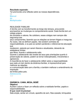 Resultado esperado:
Ter promovido uma reflexão sobre as nossas dependências.
98
Manual
do
Multiplicador
REALIDADE FAMILIAR
A família vem se transformando ao longo dos tempos, procurando
acompanhar as mudanças no comportamento social. Cada família tem um
código próprio
de conceitos e valores. No cotidiano, esses códigos nem sempre dão
segurança aos
seus componentes, fazendo que as relações se tornem frágeis e inseguras.
Às vezes, não se definem papéis, não existem contratos de
responsabilidade, e os pais se sentem perdendo o referencial da educação
que
receberam, optando por serem liberais e atualizados, deixando de
estabelecer limites
aos filhos, ficando o adolescente solto.
Quando o adolescente não recebe de seus pais orientações quanto à
preservação de valores, podem se tornar indisciplinados, irreverentes e
agressivos.
A importância de fazer o adolescente refletir sobre a responsabilidade
que cada um tem dentro da dinâmica familiar, é imprescindível para
melhorar as relações
e a comunicação dele com a família, e também melhorar o entendimento da
imposição
de limites pelos pais.
Adolescente
117
DINÂMICA: CAMA, MESA, BEBÊ
Objetivo:
Auxiliar o aluno a fazer um reflexão sobre a realidade familiar, papéis e
responsabilidades.
O que você irá precisar:
Sala ampla, sentar em círculo, aparelho de som, fitas-cassete, brinquedos
221

 