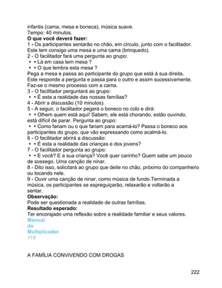 infantis (cama, mesa e boneca), música suave.
Tempo: 40 minutos.
O que você deverá fazer:
1 - Os participantes sentarão no chão, em círculo, junto com o facilitador.
Este tem consigo uma mesa e uma cama (brinquedo).
2 - O facilitador fará uma pergunta ao grupo:
Lá em casa tem mesa ?
O que lembra esta mesa ?
Pega a mesa e passa ao participante do grupo que está à sua direita.
Este responde a pergunta e passa para o outro e assim sucessivamente.
Faz-se o mesmo processo com a cama.
3 - O facilitador perguntará ao grupo:
É esta a realidade das nossas famílias?
4 - Abrir a discussão (10 minutos).
5 - A seguir, o facilitador pegará o boneco no colo e dirá:
Olhem quem está aqui! Sabem, ele está chorando, estão ouvindo,
está difícil de parar. Pergunta ao grupo:
Como fariam ou o que fariam para acamá-lo? Passa o boneco aos
participantes do grupo, que vão expressando como acalmá-lo.
6 - O facilitador abrirá a discussão:
É esta a realidade das crianças e dos jovens?
7 - O facilitador pergunta ao grupo:
E você? E a sua criança? Você quer carinho? Quem sabe um pouco
de sossego. Uma canção de ninar.
8 - Dito isso, solicitará ao grupo que deite no chão, próximo do companheiro
ou tocando nele.
9 - Ouvir uma canção de ninar, como música de fundo.Terminada a
música, os participantes se espreguiçarão, relaxarão e voltarão a
sentar.
Observação:
Pode ser questionada a realidade de outras famílias.
Resultado esperado:
Ter encorajado uma reflexão sobre a realidade familiar e seus valores.
Manual
do
Multiplicador
118
A FAMÍLIA CONVIVENDO COM DROGAS
222

 