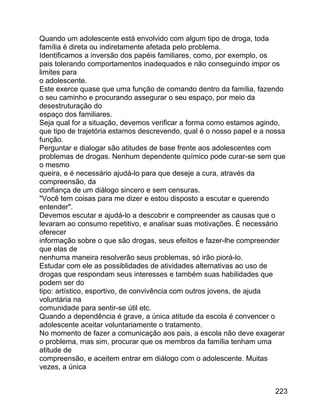 Quando um adolescente está envolvido com algum tipo de droga, toda
família é direta ou indiretamente afetada pelo problema.
Identificamos a inversão dos papéis familiares, como, por exemplo, os
pais tolerando comportamentos inadequados e não conseguindo impor os
limites para
o adolescente.
Este exerce quase que uma função de comando dentro da família, fazendo
o seu caminho e procurando assegurar o seu espaço, por meio da
desestruturação do
espaço dos familiares.
Seja qual for a situação, devemos verificar a forma como estamos agindo,
que tipo de trajetória estamos descrevendo, qual é o nosso papel e a nossa
função.
Perguntar e dialogar são atitudes de base frente aos adolescentes com
problemas de drogas. Nenhum dependente químico pode curar-se sem que
o mesmo
queira, e é necessário ajudá-lo para que deseje a cura, através da
compreensão, da
confiança de um diálogo sincero e sem censuras.
"Você tem coisas para me dizer e estou disposto a escutar e querendo
entender".
Devemos escutar e ajudá-lo a descobrir e compreender as causas que o
levaram ao consumo repetitivo, e analisar suas motivações. É necessário
oferecer
informação sobre o que são drogas, seus efeitos e fazer-lhe compreender
que elas de
nenhuma maneira resolverão seus problemas, só irão piorá-lo.
Estudar com ele as possiblidades de atividades alternativas ao uso de
drogas que respondam seus interesses e também suas habilidades que
podem ser do
tipo: artístico, esportivo, de convivência com outros jovens, de ajuda
voluntária na
comunidade para sentir-se útil etc.
Quando a dependência é grave, a única atitude da escola é convencer o
adolescente aceitar voluntariamente o tratamento.
No momento de fazer a comunicação aos pais, a escola não deve exagerar
o problema, mas sim, procurar que os membros da família tenham uma
atitude de
compreensão, e aceitem entrar em diálogo com o adolescente. Muitas
vezes, a única
223

 