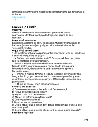 estratégia preventiva para mudança de comportamento que funciona é a
amizade.
Adolescente
119
DINÂMICA: O RASTRO
Objetivo:
Auxiliar o adolescente a compreender a posição da família
quando esta identifica problema de drogas em algum de seus
membros.
O que você irá precisar
Sala ampla, aparelho de som, fita cassete. Música: "Improvisation of
Carmem" (instrumental) ou qualquer outra música instrumental.
Tempo: 20 minutos.
O que você deverá fazer:
1 - O facilitador solicitará os participantes a formarem uma fila, sendo ele
o primeiro. Perguntará ao grupo:
 Sabem brincar de "chefe manda"? Ou sombra? Pois bem, tudo
que eu fizer terão que fazer também.
2 - Iniciar a música enquanto o facilitador caminha pela sala,
fazendo gestos, movimentos com o corpo, dando passos para
frente e para trás, deslocando-se pela sala cortando a própria
fila, várias vezes.
3 - Terminar a música, terminar o jogo. O facilitador deverá pedir aos
integrantes do grupo, que se olhem e observem as posições que se
encontram e as mudanças que ocorrem. O facilitador perguntará aos
participantes:
 O que se passou aqui? O que aconteceu?
Pontos para discussão:
a) Como se sentem com a troca de posições no grupo?
b) Houve dificuldades para copiar?
c) Alguém pisou nos pés do outro?
d) Alguém se esforçou para fazer igual?
e) Quem quebrou a cadeia?
f) Como foi manter-se no lugar?
g) Qual a atitude que a família deve ter ao descobrir que o filho(a) está
usando drogas?
h) Qual a atitude que a família não deverá ter frente a esta situação?
Resultado esperado:
224

 