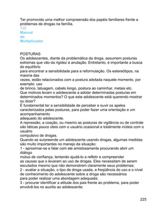 Ter promovido uma melhor compreensão dos papéis familiares frente a
problemas de drogas na família.
120
Manual
do
Multiplicador
POSTURAS
Os adolescentes, diante da problemática da droga, assumem posturas
extremas que vão da rigidez à anulação. Entretanto, é importante a busca
do equilíbrio
para encontrar a sensibilidade para a reformulação. Os estereótipos, na
maioria das
vezes, estão relacionados com a postura adotada naquele momento, por
exemplo: uso
de brinco, tatuagem, cabelo longo, postura ao caminhar, metais etc.
Que motivos levam o adolescente a adotar determinadas posturas em
determinados momentos? O que este adolescente está querendo mostrar
ou dizer?
É fundamental ter a sensibilidade de perceber e ouvir os apelos
caracterizados pelas posturas, para poder fazer uma orientação e um
acompanhamento
adequado do adolescente.
A repressão, a coação, ou mesmo as posturas de vigilância ou de controle
são táticas pouco úteis com o usuário ocasional e totalmente inúteis com o
usuário
compulsivo de drogas.
Quando se surpreende um adolescente usando drogas, algumas medidas
são muito importantes no manejo da situação:
1 - aproximar-se e falar com ele amistosamente procurando abrir um
diálogo
mútuo de confiança, tentando ajudá-lo a refletir e compreender
as causas que o levaram ao uso de drogas. Eles necessitam de serem
escutados mesmo que não demonstrem claramente seus problemas;
2 - avaliar a situação, o tipo de droga usada, a freqüência do uso e o nível
de conhecimento do adolescente sobre a droga são necessários
para poder realizar uma abordagem adequada;
3 - procurar identificar a atitude dos pais frente ao problema, para poder
envolvê-los no auxílio ao adolescente;
225

 