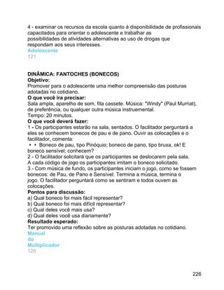 4 - examinar os recursos da escola quanto à disponibilidade de profissionais
capacitados para orientar o adolescente e trabalhar as
possibilidades de atividades alternativas ao uso de drogas que
respondam aos seus interesses.
Adolescente
121
DINÂMICA: FANTOCHES (BONECOS)
Objetivo:
Promover para o adolescente uma melhor compreensão das posturas
adotadas no cotidiano.
O que você ira precisar:
Sala ampla, aparelho de som, fita cassete. Música: "Windy" (Paul Murriat),
de preferência, ou qualquer outra música instruemental.
Tempo: 20 minutos.
O que você deverá fazer:
1 - Os participantes estarão na sala, sentados. O facilitador perguntará a
eles se conhecem bonecos de pau e de pano. Ouvir as colocações e o
facilitador, comenta:
 Boneco de pau, tipo Pinóquio; boneco de pano, tipo bruxa, ok! E
boneco sensível; conhecem?
2 - O facilitador solicitará que os participantes se deslocarem pela sala.
A cada código de jogo os participantes imitam o boneco solicitado.
3 - Com música de fundo, os participantes iniciam o jogo, como se fossem
bonecos: de Pau, de Pano e Sensível. Termina a música, termina o
jogo. O facilitador perguntará como se sentiram e todos ouvem as
colocações.
Pontos para discussão:
a) Qual boneco foi mais fácil representar?
b) Qual boneco foi mais difícil representar?
c) Qual deles você mais usa?
d) Qual deles você usa diariamente?
Resultado esperado:
Ter promovido uma reflexão sobre as posturas adotadas no cotidiano.
Manual
do
Multiplicador
120

226

 