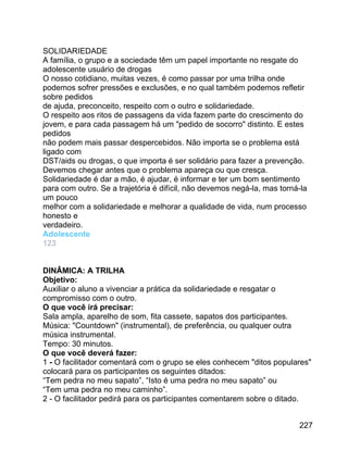 SOLIDARIEDADE
A família, o grupo e a sociedade têm um papel importante no resgate do
adolescente usuário de drogas
O nosso cotidiano, muitas vezes, é como passar por uma trilha onde
podemos sofrer pressões e exclusões, e no qual também podemos refletir
sobre pedidos
de ajuda, preconceito, respeito com o outro e solidariedade.
O respeito aos ritos de passagens da vida fazem parte do crescimento do
jovem, e para cada passagem há um "pedido de socorro" distinto. E estes
pedidos
não podem mais passar despercebidos. Não importa se o problema está
ligado com
DST/aids ou drogas, o que importa é ser solidário para fazer a prevenção.
Devemos chegar antes que o problema apareça ou que cresça.
Solidariedade é dar a mão, é ajudar, é informar e ter um bom sentimento
para com outro. Se a trajetória é difícil, não devemos negá-la, mas torná-la
um pouco
melhor com a solidariedade e melhorar a qualidade de vida, num processo
honesto e
verdadeiro.
Adolescente
123
DINÂMICA: A TRILHA
Objetivo:
Auxiliar o aluno a vivenciar a prática da solidariedade e resgatar o
compromisso com o outro.
O que você irá precisar:
Sala ampla, aparelho de som, fita cassete, sapatos dos participantes.
Música: "Countdown" (instrumental), de preferência, ou qualquer outra
música instrumental.
Tempo: 30 minutos.
O que você deverá fazer:
1 - O facilitador comentará com o grupo se eles conhecem "ditos populares"
colocará para os participantes os seguintes ditados:
“Tem pedra no meu sapato”, “Isto é uma pedra no meu sapato” ou
“Tem uma pedra no meu caminho”.
2 - O facilitador pedirá para os participantes comentarem sobre o ditado.
227

 