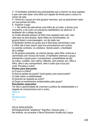 3 - O facilitador solicitará aos participantes que a tirarem os seus sapatos
e que com eles fazer uma trilha (um sapato de frente para o outro) no
centro da sala.
4 - Dividi-se o grupo em dois grupos menores, que se posicionam cada
um nas pontas da trilha.
5 - Explicar o jogo:
 No centro da sala temos uma trilha de um lado, e temos uma
montanha, e do outro um precipício (desfiladeiro ou abismo). O
facilitador dá o código de jogo:
a) Vocês deverão passar na trilha (nos sapatos) sem cair. Isso
vale para os dois grupos. Após feitas as combinações, os
grupos fazem a sua passagem, um de cada vez.
O facilitador lembra ao grupo que é fácil essa caminhada e que
a VIDA não é bem assim, pois nos encontramos com outros,
no sentido contrário, no cotidiano. Sendo assim, o facilitador
dá o código.
b) Os grupos passarão, ao mesmo tempo, pela trilha. Inicia-se a
caminhada com música de fundo. O facilitador estimula o grupo,
solicitando a ajuda para o companheiro, possibilidade de dar
as mãos, cuidado, com calma, reflexão, sem pressa, etc. Olhe a
trilha, olhe o seu companheiro, olhe o outro que cruza por
você. Perceba o outro!
Pontos para discussão:
a) O que é a trilha?
b) Houve pedido de ajuda? Você ajudou sem preconceito?
c) Falar sobre a solidariedade.
d) Quando se respeita ao outro?
e) Quais os sentimentos evidenciados pelo grupo?
Resultados esperados:
Ter tido a oportunidade de vivenciar a prática da solidariedade e o
resgate do compromisso com o outro.
Manual
do
Multiplicador
124
FELIZ ADOLESCER
Etmologicamente “adolescer” Significa “crescer para....”
No entanto, ao consultar o Novo Dicionário Aurélio da Língua
228

 