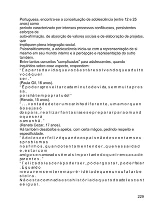 Portuguesa, encontra-se a conceituação de adolescência (entre 12 e 25
anos) como
período caracterizado por intensos processos conflituosos, persistentes
esforços de
auto-afirmação. de absorção de valores sociais e de elaboração de projetos,
que
impliquem plena integração social.
Psicanaliticamente, a adolescência inicia-se com a reprensentação de si
mesmo em seu mundo interno e a percepção e representação do outro
também.
Entre tantos conceitos "complicados" para adolescentes, quando
inquiridos sobre esse aspecto, respondem:
“Eapartedavidaquevocêestáresolvendoqueadulto
vocêquer
ser.”
(Paula Gil, 16 anos).
“ É p o d e r apr o v e i t a r c ada m i n u t o d e v i da, s e m m u i t a p r e s
sa,
p o i s há t e m p o p r a t u do! ”
(Renata, 15 anos).
“ . . . v o n t a d e d e t e r u m c ar in ho d i f e r e n t e , u m a m o r q u e n
ãosejasó
do s p a i s , r e a l i z a r f a n t a s i as e s e p r e p a r a r p a r a o m u n d
oqueserá
o am a n h ã . ”
(Renata Cezar, 17 anos).
Há também desabafos e apelos. com certa mágoa, pedindo respeito e
especificidade.
“Adolescerfelizéquandoospaisnãodescontamseu
sproblemas
nosfilhos,quandotentamentender,quenessaidad
e,estarcom
ami g o s e n amorad o s é m ai s i m p o r t ant e d o q u e i r em c a s a d e
par e n t e s . ”
“ F e l i z a d o l e s c e r é p o d e r s e r , p o d e r g o s t a r , p o d e r fal a r
. É q u and o
meouvemsemteremapré-idéiadequeeuvoufalarbe
steira.
N ã o e s t a c o m n ad a e s t a h i s t ó r i a d e q u e t o d o ado l e s c e n t
eéigual.
229

 