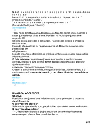 Nãofiquemcobrandotantodagente;críticasim,bron
canão!Eu
i a s e r f e l i z s e p u d e s s e faz e r c o i s a s i m p o r t ant e s . ”
(Petra de Andrade. 15 anos).
“Nemsempresabemosoquequeremos.”
(Fernando Rodrigues. 16 anos).
Adolescente
125
Tocar nesta temática com adolescentes é fazê-los entrar em si mesmos e
saber que reclamos virão à tona. Por isso, há muitas perguntas sem
resposta. Há
rebeldia contra pressões e cobranças. Há decisões difíceis e emoções
contrastantes.
Elas não são positivas ou negativas por si só. Depende de como cada
pessoa age em
relação a elas.
É muito importante identificar os próprios sentimentos e saber expressálos
adequadamente.
O feliz adolescer capacita os jovens a conquistar e manter vínculos
afetivos, reforçar a auto-estima, tomar decisões responsáveis, procurar
ajuda necessária
e vivenciar relacionamentos prazerosos.
Crescer é evoluir com dilemas, emoções e decisões. Adolescer feliz é o
movimento da vida sem afobamento, com discernimento, com o futuro
ganho.
Manual
do
Multiplicador
126
DINÂMICA: ADOLESCER
Objetivo:
Possibilitar aos jovens uma reflexão sobre como percebem o processo
da adolescência.
O que você irá precisar:
Sala ampla, aparelho de som, papel sulfite, lápis de cor ou cêra e hidrocor.
O que você deverá fazer:
1 - O facilitador solicitará o grupo a fazer um desenho representando
como eles percebem a fase da adolescência.
230

 