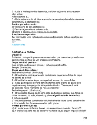 2 - Após a realização dos desenhos, solicitar os jovens a escreverem
algo sobre:
Adolescência é...
3 - Cada adolescente irá falar a respeito de seu desenho relatando como
caracterizou a adolescência.
Pontos para discussão:
a) Vantagens de ser adolescente.
b) Desvantagens de ser adolescente.
c) Como o adolescente é visto pela sociedade.
Resultados esperados:
Ter promovido uma reflexão de como o adolescente define esta fase de
sua vida.
127
Adolescente
DINÂMICA: A FORMA
Objetivo:
Estimular cada participante a se auto-avaliar, por meio da expressão dos
sentimentos, ao final de um processo de trabalho.
O que você irá precisar:
Sala ampla, cadeiras em círculo, l folha de papel sulfite.
Tempo: 30 minutos.
O que você deverá fazer:
Trabalho individual: (5 minutos)
1 - O facilitador pedirá para cada participante pegar uma folha de papel
no centro do círculo
2 - O facilitador avisará que nada poderá ser escrito nessa folha.
3 - Cada participante deverá dar uma forma para a folha de papel que
exprima a seguinte pergunta feita pelo facilitador: "Como você está
se sentindo neste momento do nosso encontro?
Trabalho grupal: (25 minutos).
1 - O facilitador deverá pedir para cada participante colocar sua folha no
chão, no centro da sala, dizendo qual é o significado da forma dada
à folha de papel.
2 - Os participantes comentarão voluntariamente sobre como perceberam
a diversidade das formas colocadas pelo grupo.
Pontos para discussão:
a) Ao iniciar esta dinâmica, houve um momento em que deu "branco"?
b) A orientação para não se escrever na folha causa algum impacto inicial?
231

 
