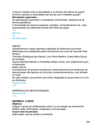 c) Qual a relação entre a sexualidade e as formas das folhas de papel?
d) Corno associar a diversidade das formas com o trabalho grupal?
Resultados esperados:
Os participantes aprendem a manisfestar sentimentos, utilizando-se de
formas gestálticas.
A diversidade de posturas pessoais, opiniões, comportamentos etc., está
representada nas diferentes formas das folhas de papel.
128
Manual
do
Multiplicador
ANEXO
Apresentamos a seguir algumas sugestões de dinâmicas que foram
elaboradas e/ou adaptadas pelos consultores Ana Lúcia de Azevedo Dias
Pereira,
Francisco Rodrigues dos Santos, Lino Vieira Madeira, Suely Maria Souza
de Andrade,
Ozana Machado Barreto e Vanderley Antônio Alves, que colaboraram para
a finalização
deste manual.
Consideramos de grande importância o desenvolvimento de dinâmicas de
descontração não apenas no início dos cursos/treinamentos, mas também
no início
de cada módulo, procurando uma maior integração do grupo entre si e com
as atividades.
Adolescente
129
DINÂMICAS DE DESCONTRAÇÁO
Adolescente
131
DINÂMICA: A REDE
Objetivo:
Integrar o grupo de adolescentes entre si e em relação ao treinamento.
Refletir sobre informação, integração e comunicação.
O que você irá precisar:
Sala ampla, rolo de cordão ou barbante.
232

 
