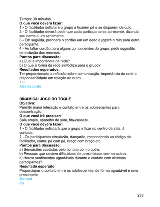Tempo: 30 minutos.
O que você deverá fazer:
1 - O facilitador solicitará o grupo a ficarem pé e se disporem cír-culo.
2 - O facilitador deverá pedir que cada participante se apresente, dizendo
seu nome e um sentimento.
3 - Em seguida, prenderá o cordão em um dedo e jogará o rolo para outro
participante.
4 - Ao faltar cordão para alguns componentes do grupo, pedir sugestão
de inclusão dos mesmos.
Pontos para discussão:
a) Qual a importância da rede?
b) O que a forma da rede simboliza para o grupo?
Resultados esperados:
Ter proporcionado a reflexão sobre comunicação, importância da rede e
responsabilidade em relação ao outro.
133
Adolescente
DINÂMICA: JOGO DO TOQUE
Objetivo:
Permitir maior interação e contato entre os adolescentes para
descontração.
O que você irá precisar:
Sala ampla, aparelho de som, fita-cassete.
O que você deverá fazer:
1 - O facilitador solicitará que o grupo a ficar no centro da sala, à
vontade.
2 - Os participantes circularão, dançarão, respondendo ao código do
facilitador, como: pé com pé, braço com braço etc.
Pontos para discussão:
a) Sensações captadas pelo contato com o outro.
b) Pessoas que sentem dificuldade de proximidade com os outros.
c) Houve sentimentos agradáveis durante o contato com diversos
participantes?
Resultado esperado:
Proporcionar o contato entre os adolescentes, de forma agradável e sem
preconceito.
Manual
do
233

 