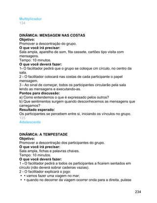 Multiplicador
134
DINÂMICA: MENSAGEM NAS COSTAS
Objetivo:
Promover a descontração do grupo.
O que você irá precisar:
Sala ampla, aparelho de som, fita cassete, cartões tipo visita com
mensagens.
Tempo: 10 minutos.
O que você deverá fazer:
1- O facilitador pedirá que o grupo se coloque cm círculo, no centro da
sala.
2 - O facilitador colocará nas costas de cada participante o papel
mensagem.
3 - Ao sinal de começar, todos os participantes circularão pela sala
lendo as mensagens e executando-as.
Pontos para discussão:
a) Como entendemos o que é expressado pelos outros?
b) Que sentimentos surgem quando desconhecemos as mensagens que
carregamos?
Resultado esperado:
Os participantes se percebem entre si, iniciando os vínculos no grupo.
135
Adolescente
DINÂMICA: A TEMPESTADE
Objetivo:
Promover a descontração dos participantes do grupo.
O que você irá precisar:
Sala ampla, fichas e palavras chaves.
Tempo: 10 minutos.
O que você deverá fazer:
1 - O facilitador pedirá a todos os participantes a ficarem sentados em
círculo (não deverá sobrar cadeiras vazias).
2 - O facilitador explicará o jogo:
vamos fazer uma viagem no mar;
quando no decorrer da viagem ocorrer onda para a direita, pulase
234

 