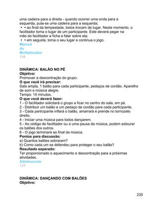 uma cadeira para a direita - quando ocorrer uma onda para a
esquerda, pula-se uma cadeira para a esquerda;
ao final da tempestade, todos trocam de lugar. Neste momento, o
facilitador toma o lugar de um participante. Este deverá pegar na
mão do facilitador a ficha e falar sobre ela;
em seguida, toma o seu lugar e continua o jogo.
Manual
do
Multiplicador
136
DINÂMICA: BALÃO NO PÉ
Objetivo:
Promover a descontração do grupo.
O que você irá precisar:
Sala ampla, 1 balão para cada participante, pedaços de cordão. Aparelho
de som e música alegre.
Tempo: 10 minutos.
O que você deverá fazer:
1 - O facilitador solicitará o grupo a ficar no centro do sala, em pé.
2 - Distribuir um balão e um pedaço de cordão para cada participante.
3 - Cada participante inflará o balão, amarrará e prende no tornozelo
direito.
4 - Iniciar uma música para todos dançarem.
5 - Ao código do facilitador ou a uma pausa da música, podem estourar
os balões dos outros.
6 - O jogo terminará ao final da música.
Pontos para discussão:
a) Quantos balões sobraram?
b) Como cada um se defendeu para proteger o seu balão?
Resultado esperado:
Ter proporcionado o aquecimento e descontração para a próximas
atividades.
Adolescente
137
DINÂMICA: DANÇANDO COM BALÕES
Objetivo:
235

 
