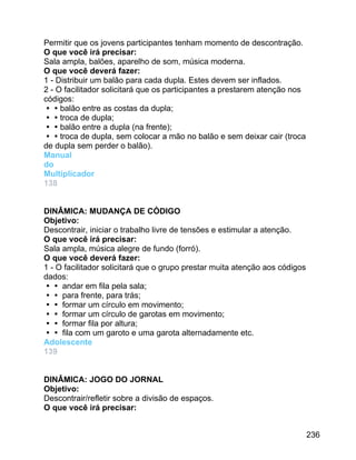 Permitir que os jovens participantes tenham momento de descontração.
O que você irá precisar:
Sala ampla, balões, aparelho de som, música moderna.
O que você deverá fazer:
1 - Distribuir um balão para cada dupla. Estes devem ser inflados.
2 - O facilitador solicitará que os participantes a prestarem atenção nos
códigos:
balão entre as costas da dupla;
troca de dupla;
balão entre a dupla (na frente);
troca de dupla, sem colocar a mão no balão e sem deixar cair (troca
de dupla sem perder o balão).
Manual
do
Multiplicador
138
DINÂMICA: MUDANÇA DE CÓDIGO
Objetivo:
Descontrair, iniciar o trabalho livre de tensões e estimular a atenção.
O que você irá precisar:
Sala ampla, música alegre de fundo (forró).
O que você deverá fazer:
1 - O facilitador solicitará que o grupo prestar muita atenção aos códigos
dados:
 andar em fila pela sala;
 para frente, para trás;
 formar um círculo em movimento;
 formar um círculo de garotas em movimento;
 formar fila por altura;
 fila com um garoto e uma garota alternadamente etc.
Adolescente
139
DINÂMICA: JOGO DO JORNAL
Objetivo:
Descontrair/refletir sobre a divisão de espaços.
O que você irá precisar:
236

 