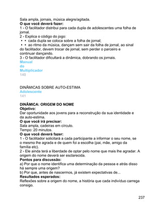 Sala ampla, jornais, música alegre/agitada.
O que você deverá fazer:
1 - O facilitador distribui para cada dupla de adolescentes uma folha de
jornal.
2 - Explica o código do jogo:
 cada dupla se coloca sobre a folha de jornal;
 ao ritmo da música, dançam sem sair da folha de jornal, ao sinal
do facilitador, devem trocar de jornal, sem perder o parceiro e
continuar dançando.
3 - O facilitador dificultará a dinâmica, dobrando os jornais.
Manual
do
Multiplicador
140
DINÂMICAS SOBRE AUTO-ESTIMA
Adolescente
141
DINÂMICA: ORIGEM DO NOME
Objetivo:
Dar oportunidade aos jovens para a reconstrução da sua identidade e
da auto-estima.
O que você irá precisar:
Sala ampla, cadeiras em círculo.
Tempo: 20 minutos.
O que você deverá fazer:
1 - O facilitador solicitará a cada participante a informar o seu nome, se
o mesmo lhe agrada e de quem foi a escolha (pai, mãe, amigo da
família etc).
2 - Ele ainda terá a liberdade de optar pelo nome que mais lhe agradar. A
origem do nome deverá ser esclarecida.
Pontos para discussão:
a) Por que o nome identifica uma determinação da pessoa e atrás disso
há sempre uma origem?
b) Por que, antes de nascermos, já existem expectativas de...
Resultados esperados:
Reflexões sobre a origem do nome, a história que cada indivíduo carrega
consigo.
237

 